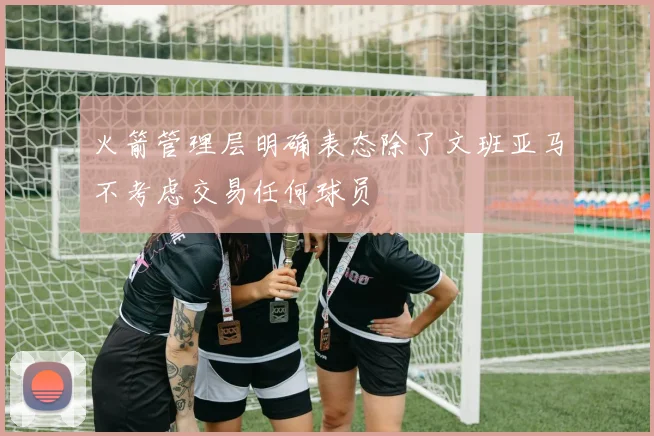 火箭管理层明确表态除了文班亚马不考虑交易任何球员
