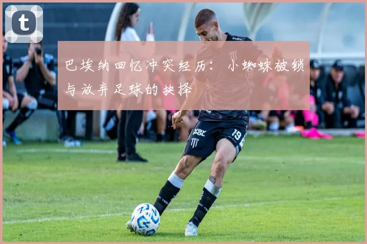 巴埃纳回忆冲突经历：小蜘蛛被锁与放弃足球的抉择