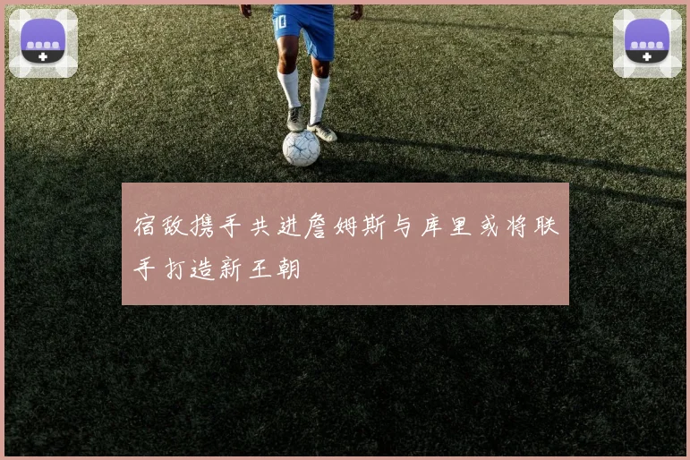 宿敌携手共进詹姆斯与库里或将联手打造新王朝