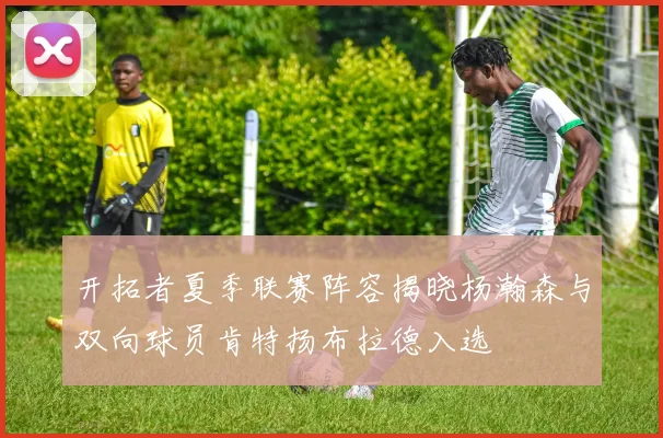 开拓者夏季联赛阵容揭晓杨瀚森与双向球员肯特扬布拉德入选