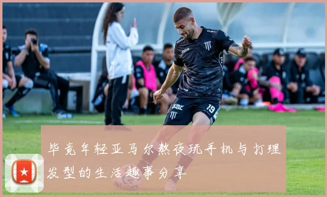 毕竟年轻亚马尔熬夜玩手机与打理发型的生活趣事分享