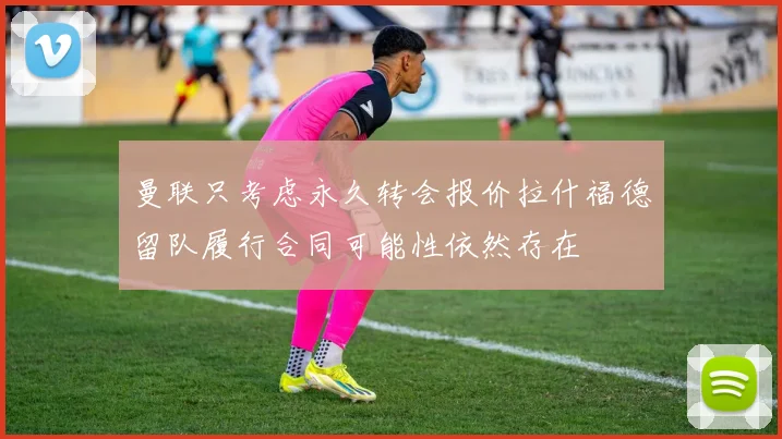 曼联只考虑永久转会报价拉什福德留队履行合同可能性依然存在