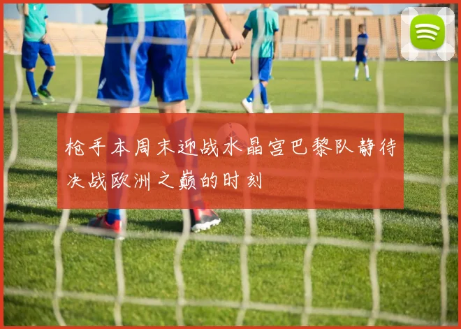 枪手本周末迎战水晶宫巴黎队静待决战欧洲之巅的时刻