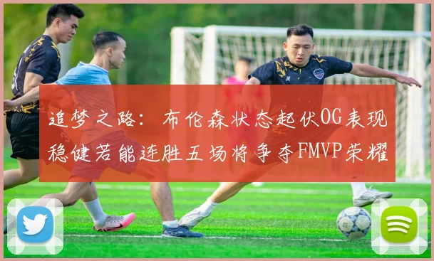 追梦之路：布伦森状态起伏OG表现稳健若能连胜五场将争夺FMVP荣耀