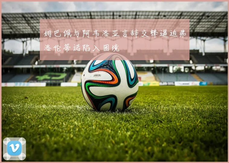 姆巴佩与阿韦洛亚言辞交锋逼迫弗洛伦蒂诺陷入困境