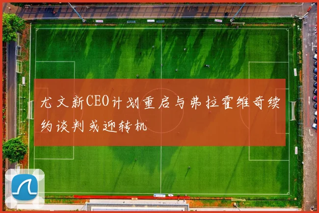 尤文新CEO计划重启与弗拉霍维奇续约谈判或迎转机
