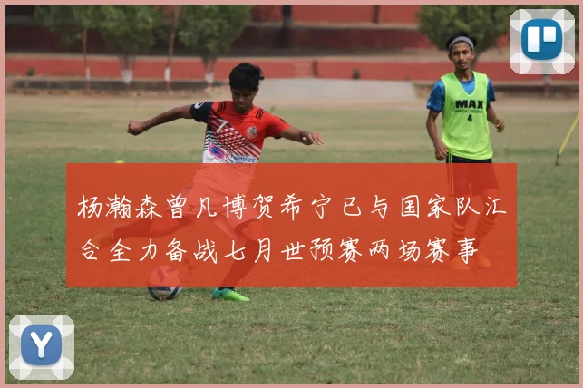 杨瀚森曾凡博贺希宁已与国家队汇合全力备战七月世预赛两场赛事