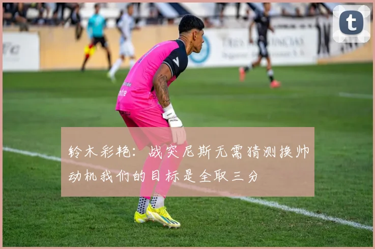 铃木彩艳：战突尼斯无需猜测换帅动机我们的目标是全取三分