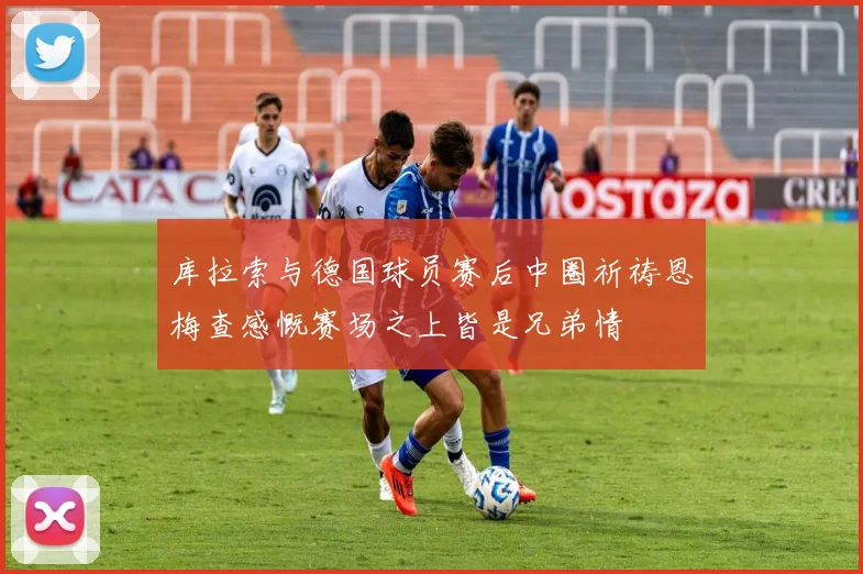 库拉索与德国球员赛后中圈祈祷恩梅查感慨赛场之上皆是兄弟情
